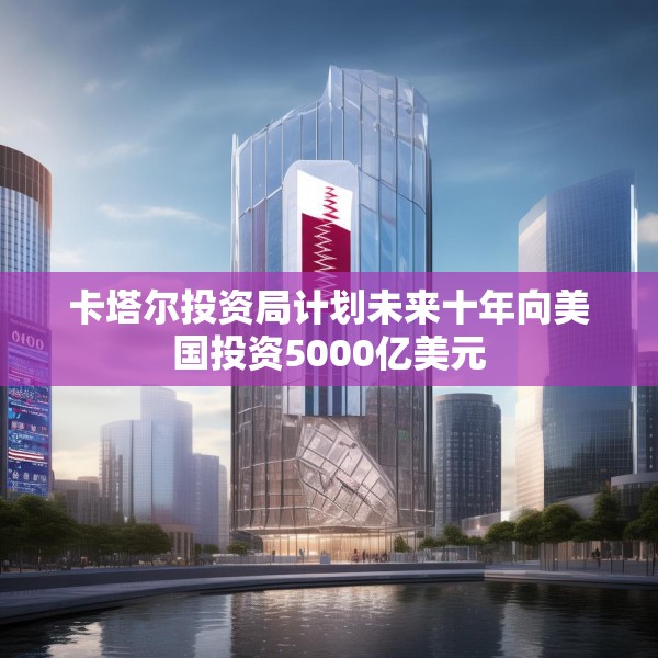 卡塔尔投资局计划未来十年向美国投资5000亿美元