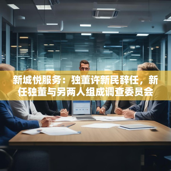 新城悦服务：独董许新民辞任，新任独董与另两人组成调查委员会将调查与关联方资金往来