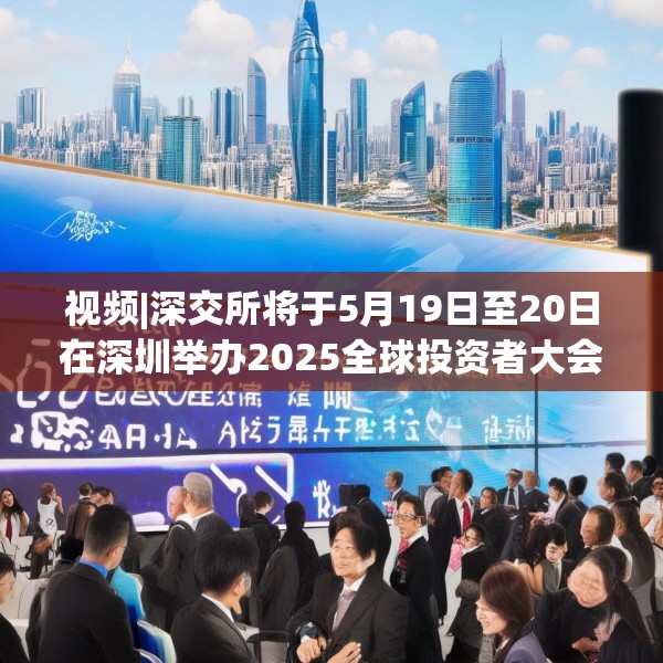 视频|深交所将于5月19日至20日在深圳举办2025全球投资者大会