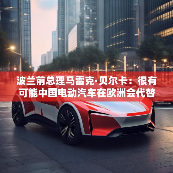 波兰前总理马雷克·贝尔卡：很有可能中国电动汽车在欧洲会代替特斯拉