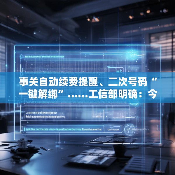 事关自动续费提醒、二次号码“一键解绑”……工信部明确：今年将重点解决