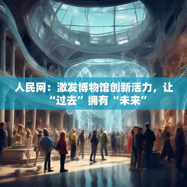 人民网：激发博物馆创新活力，让“过去”拥有“未来”