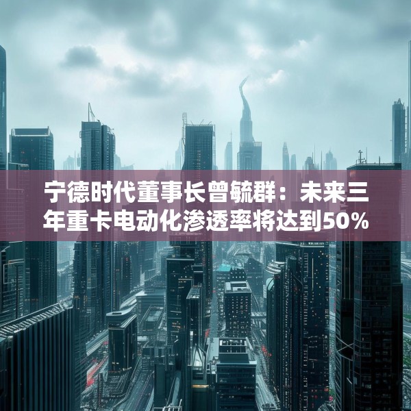 宁德时代董事长曾毓群：未来三年重卡电动化渗透率将达到50%