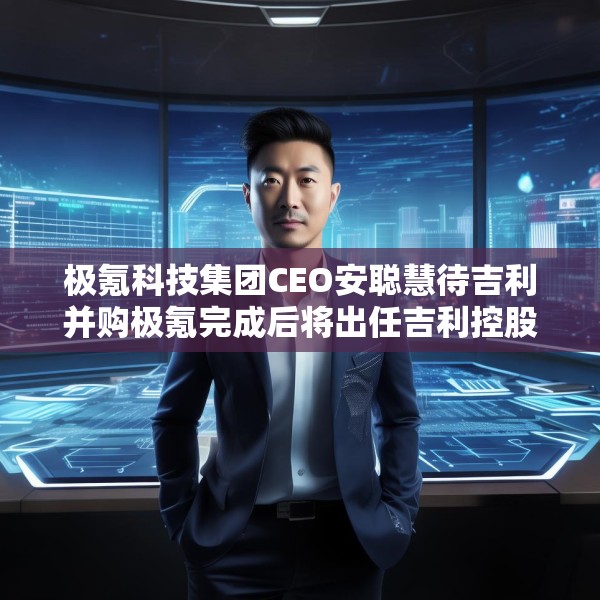 极氪科技集团CEO安聪慧待吉利并购极氪完成后将出任吉利控股集团CEO
