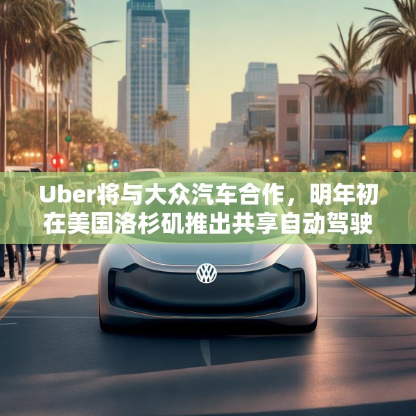 Uber将与大众汽车合作，明年初在美国洛杉矶推出共享自动驾驶服务