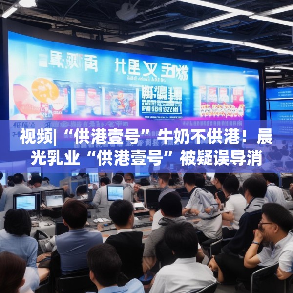 视频|“供港壹号”牛奶不供港！晨光乳业“供港壹号”被疑误导消费者，企业回应