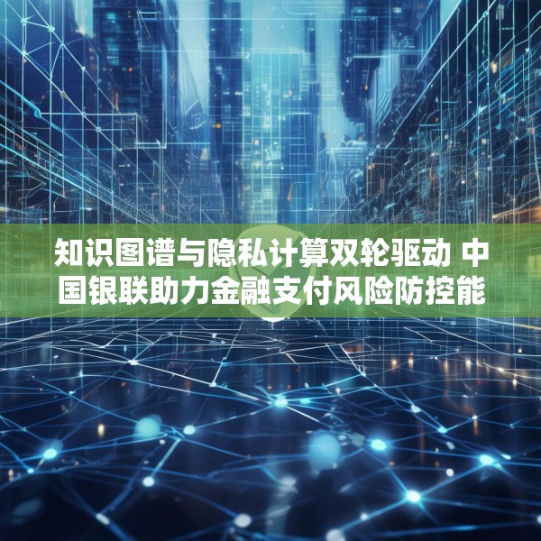 知识图谱与隐私计算双轮驱动 中国银联助力金融支付风险防控能力升级