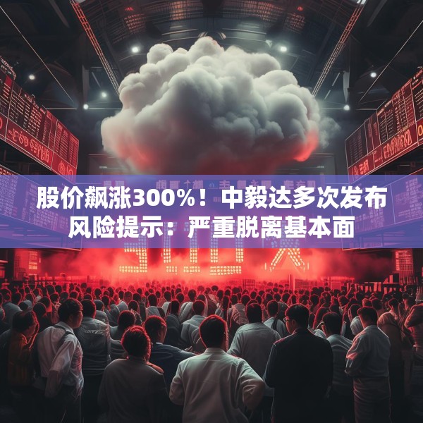 股价飙涨300%！中毅达多次发布风险提示：严重脱离基本面