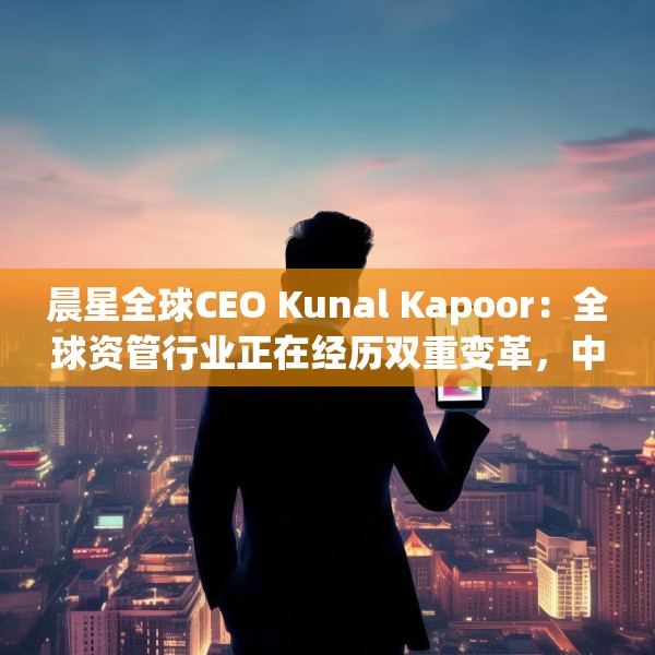 晨星全球CEO Kunal Kapoor：全球资管行业正在经历双重变革，中国公募基金已为全球投资生态的重要支柱