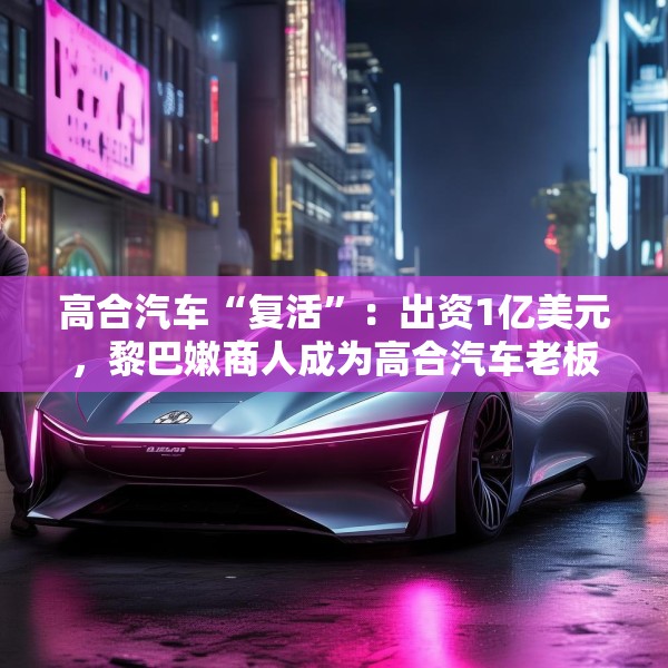 高合汽车“复活”：出资1亿美元，黎巴嫩商人成为高合汽车老板