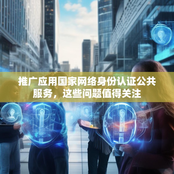 推广应用国家网络身份认证公共服务，这些问题值得关注