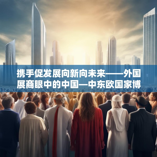 携手促发展向新向未来——外国展商眼中的中国—中东欧国家博览会