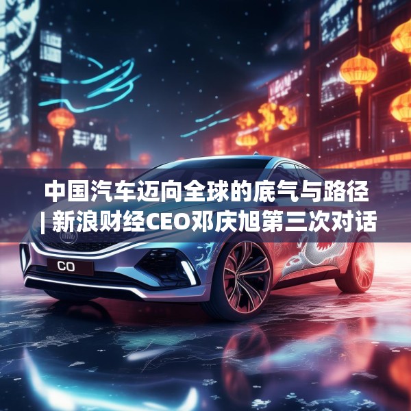 中国汽车迈向全球的底气与路径 | 新浪财经CEO邓庆旭第三次对话长城汽车董事长魏建军