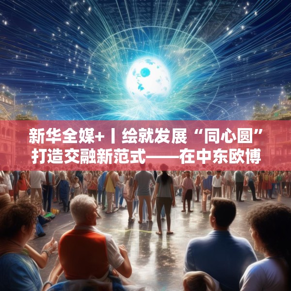 新华全媒+丨绘就发展“同心圆”打造交融新范式——在中东欧博览会感受跨区域开放合作新气象
