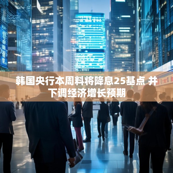 韩国央行本周料将降息25基点 并下调经济增长预期