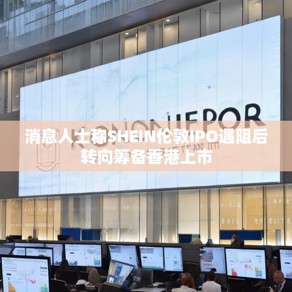消息人士称SHEIN伦敦IPO遇阻后转向筹备香港上市