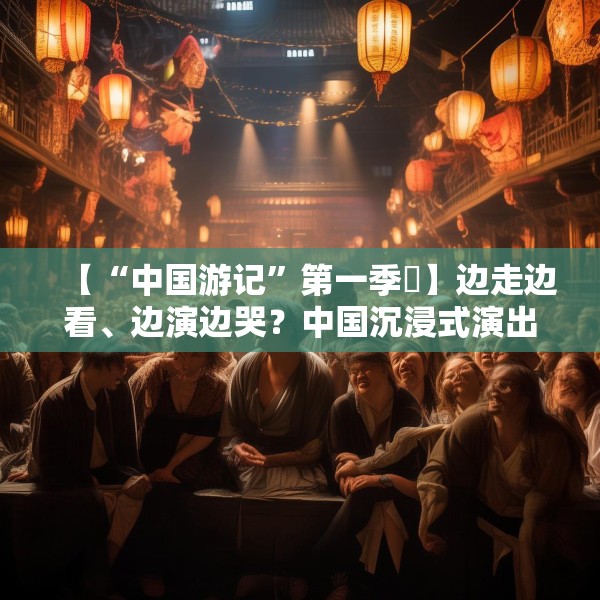 【“中国游记”第一季㉜】边走边看、边演边哭？中国沉浸式演出把看剧的老外整不会了！