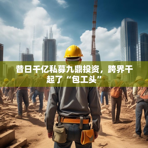 昔日千亿私募九鼎投资，跨界干起了“包工头”