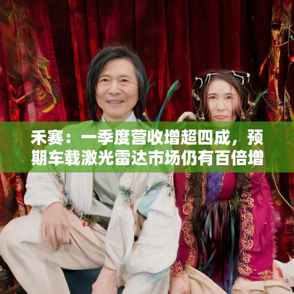 禾赛：一季度营收增超四成，预期车载激光雷达市场仍有百倍增长空间