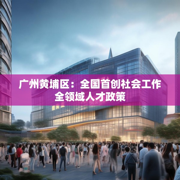 广州黄埔区：全国首创社会工作全领域人才政策