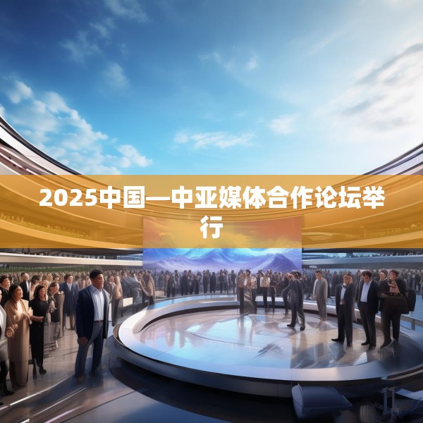 2025中国—中亚媒体合作论坛举行