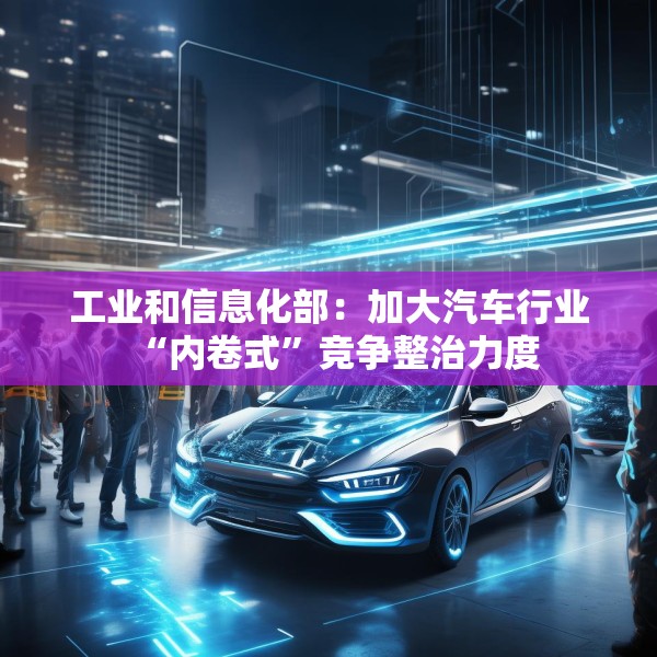 工业和信息化部：加大汽车行业“内卷式”竞争整治力度