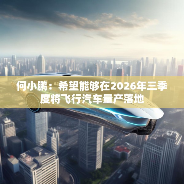 何小鹏：希望能够在2026年三季度将飞行汽车量产落地