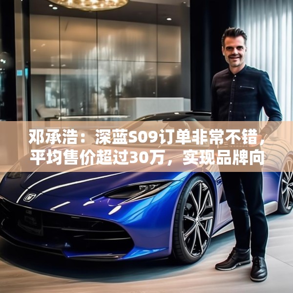 邓承浩：深蓝S09订单非常不错，平均售价超过30万，实现品牌向上跃迁