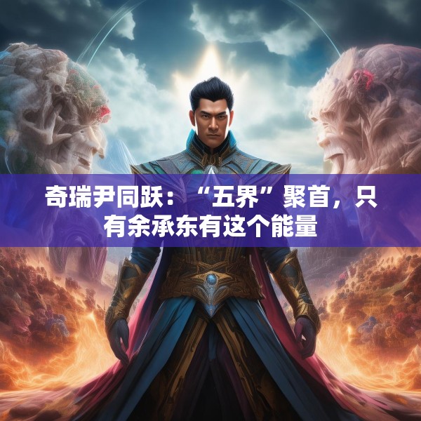 奇瑞尹同跃：“五界”聚首，只有余承东有这个能量