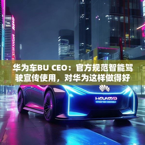 华为车BU CEO：官方规范智能驾驶宣传使用，对华为这样做得好的企业是好事