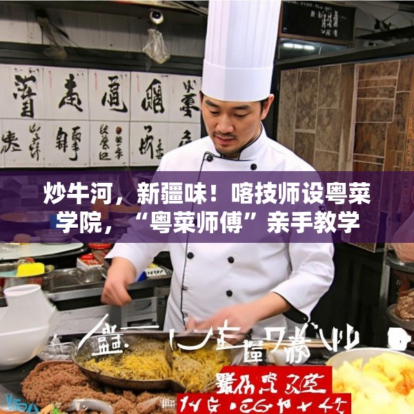 炒牛河，新疆味！喀技师设粤菜学院，“粤菜师傅”亲手教学