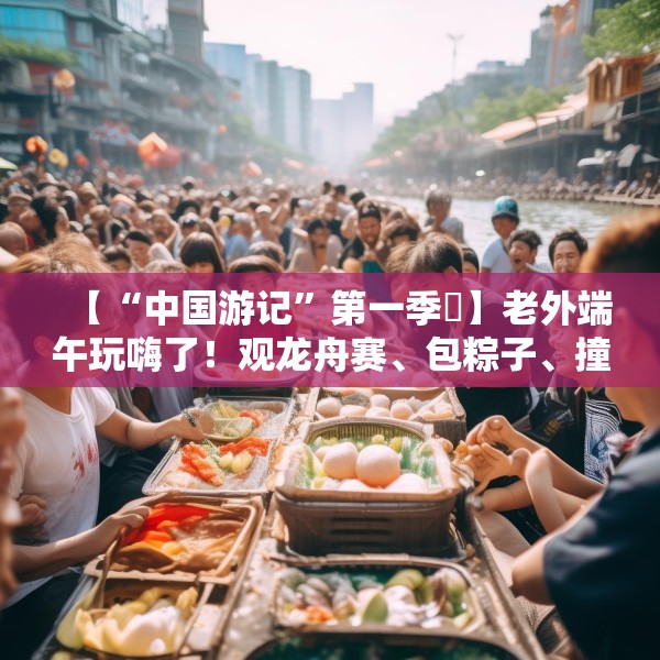 【“中国游记”第一季㉞】老外端午玩嗨了！观龙舟赛、包粽子、撞蛋……看这个非遗节日藏着多少惊喜