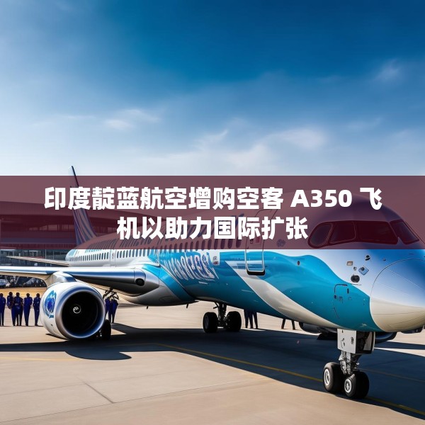印度靛蓝航空增购空客 A350 飞机以助力国际扩张
