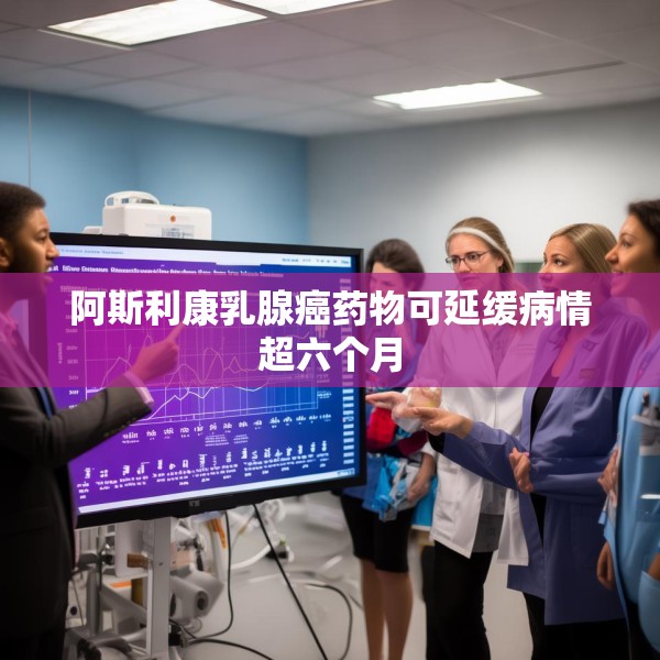 阿斯利康乳腺癌药物可延缓病情超六个月