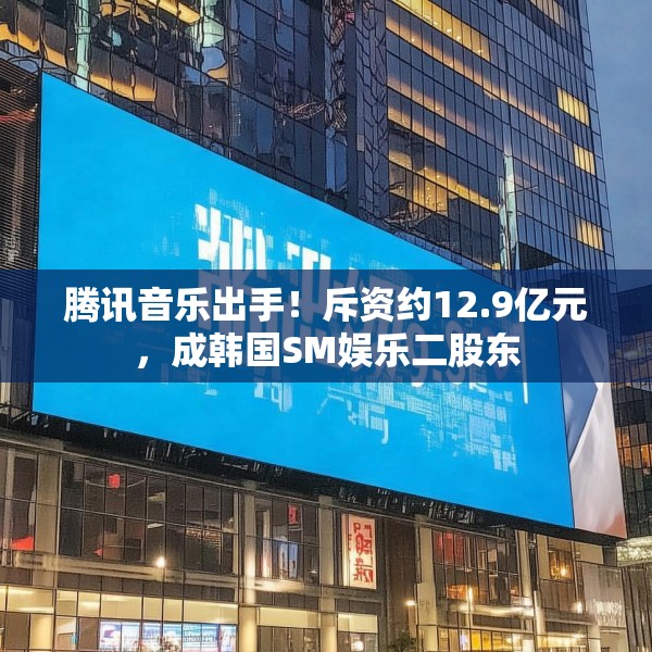 腾讯音乐出手！斥资约12.9亿元，成韩国SM娱乐二股东