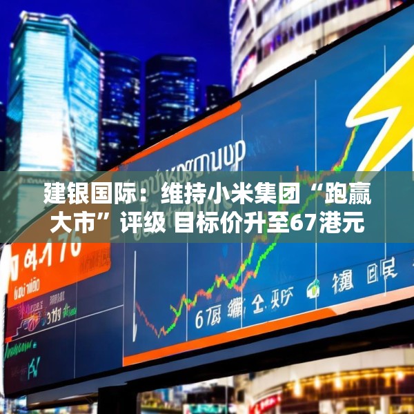 建银国际：维持小米集团“跑赢大市”评级 目标价升至67港元