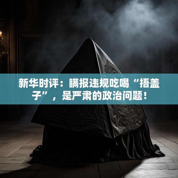 新华时评：瞒报违规吃喝“捂盖子”，是严肃的政治问题！