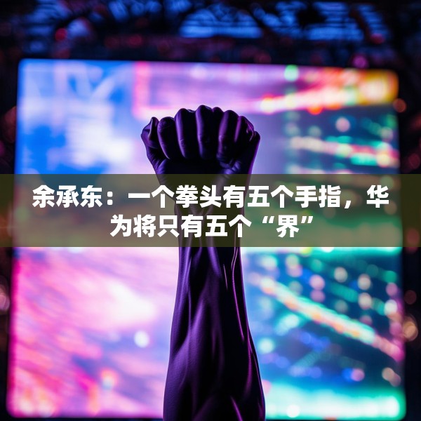 余承东：一个拳头有五个手指，华为将只有五个“界”