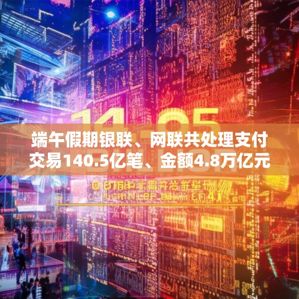 端午假期银联、网联共处理支付交易140.5亿笔、金额4.8万亿元