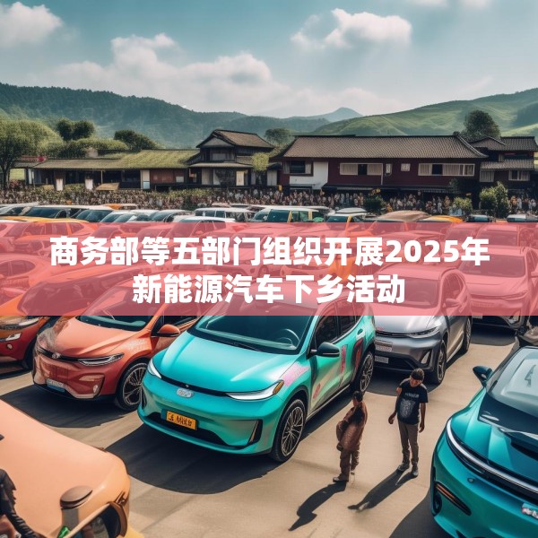 商务部等五部门组织开展2025年新能源汽车下乡活动
