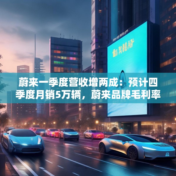 蔚来一季度营收增两成：预计四季度月销5万辆，蔚来品牌毛利率超20%