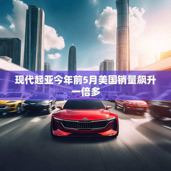 现代起亚今年前5月美国销量飙升一倍多