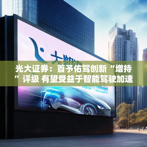 光大证券：首予佑驾创新“增持”评级 有望受益于智能驾驶加速渗透