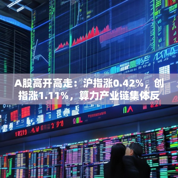 A股高开高走：沪指涨0.42%，创指涨1.11%，算力产业链集体反弹