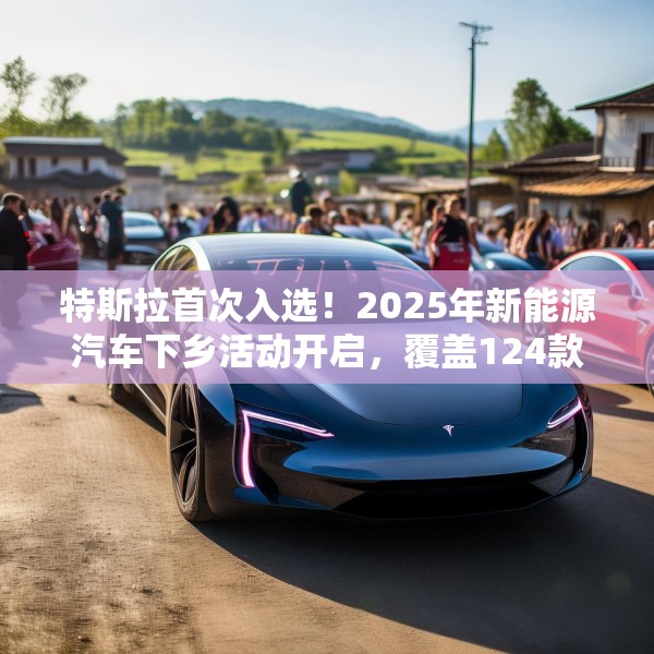 特斯拉首次入选！2025年新能源汽车下乡活动开启，覆盖124款车型