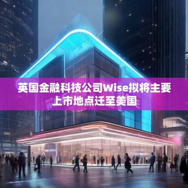英国金融科技公司Wise拟将主要上市地点迁至美国