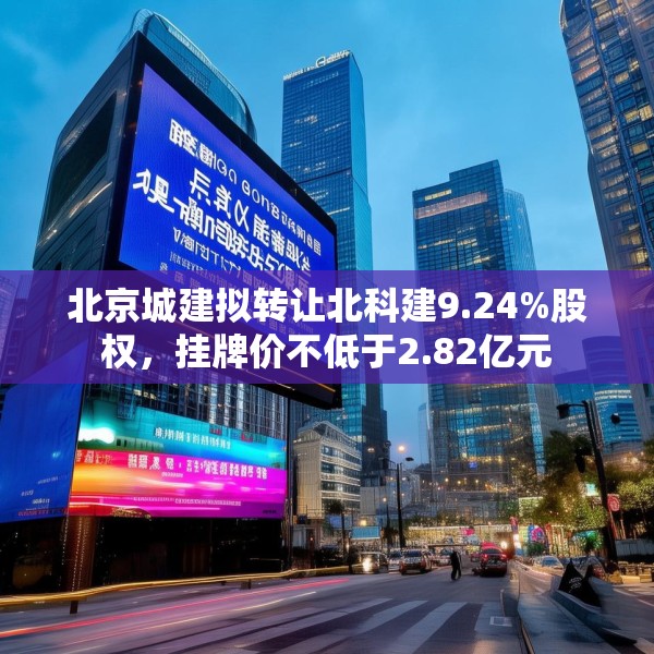 北京城建拟转让北科建9.24%股权，挂牌价不低于2.82亿元