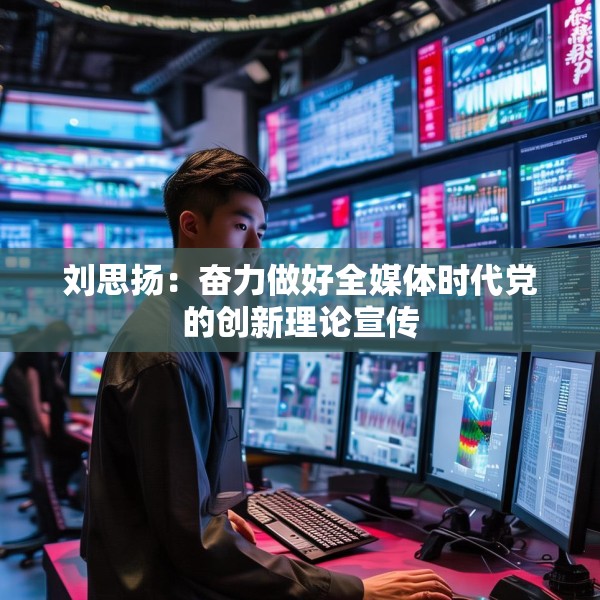 刘思扬：奋力做好全媒体时代党的创新理论宣传