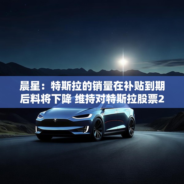 晨星：特斯拉的销量在补贴到期后料将下降 维持对特斯拉股票250美元的公允价值估值