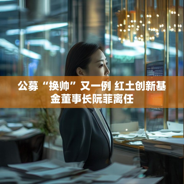 公募“换帅”又一例 红土创新基金董事长阮菲离任